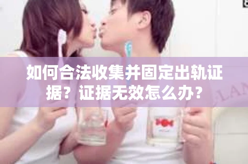 如何合法收集并固定出轨证据?证据无效怎么办? 如何合法收集并固定出轨证据?证据无效怎么办?