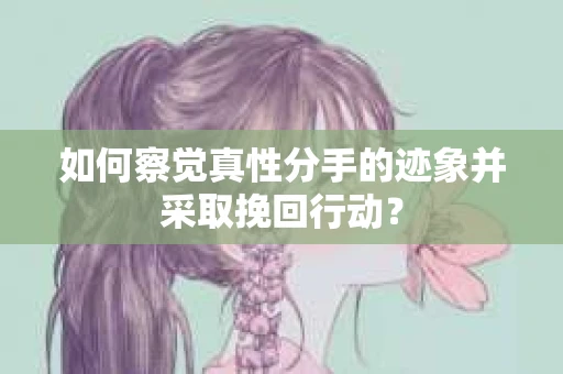 如何察觉真性分手的迹象并采取挽回行动？
