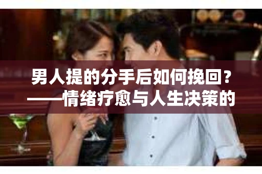 男人提的分手后如何挽回？——情绪疗愈与人生决策的干货指南