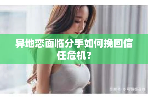 异地恋面临分手如何挽回信任危机？