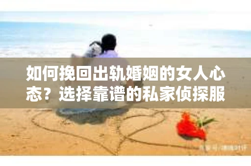 如何挽回出轨婚姻的女人心态？选择靠谱的私家侦探服务指南