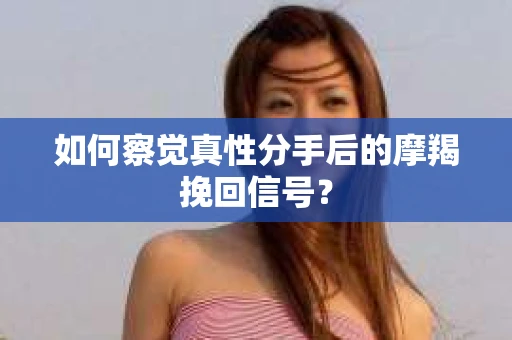 如何察觉真性分手后的摩羯挽回信号？