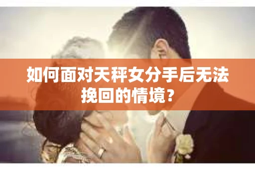 如何面对天秤女分手后无法挽回的情境？