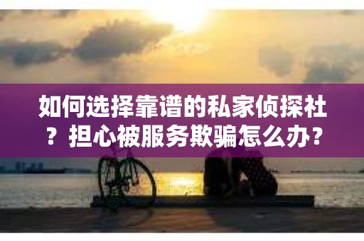 如何选择靠谱的私家侦探社？担心被服务欺骗怎么办？