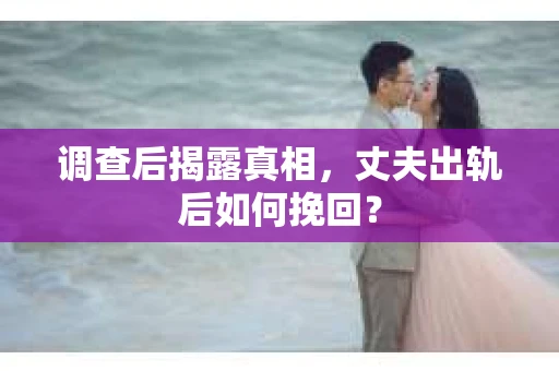调查后揭露真相，丈夫出轨后如何挽回？