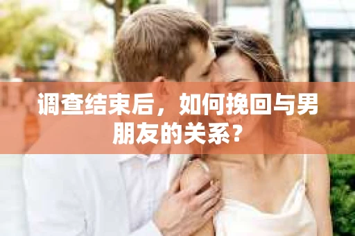 调查结束后，如何挽回与男朋友的关系？