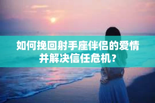 如何挽回射手座伴侣的爱情并解决信任危机？