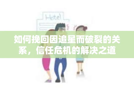 如何挽回因追星而破裂的关系，信任危机的解决之道