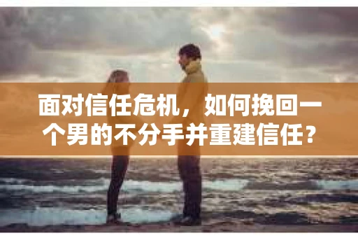 面对信任危机，如何挽回一个男的不分手并重建信任？
