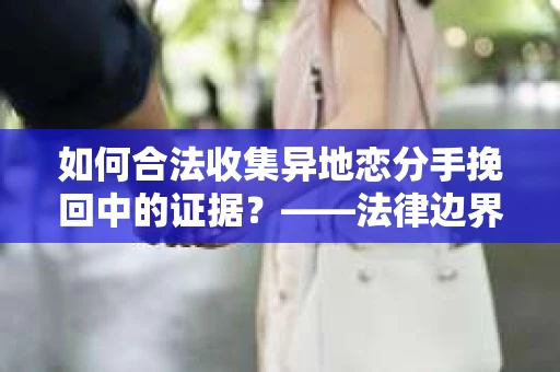如何合法收集异地恋分手挽回中的证据？——法律边界内的取证策略