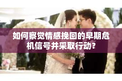 如何察觉情感挽回的早期危机信号并采取行动？