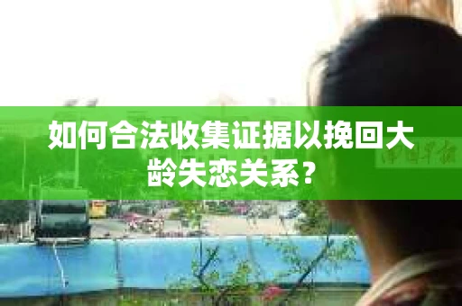 如何合法收集证据以挽回大龄失恋关系? 如何合法收集证据以挽回大龄失恋关系?