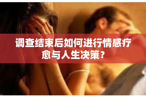 调查结束后如何进行情感疗愈与人生决策？