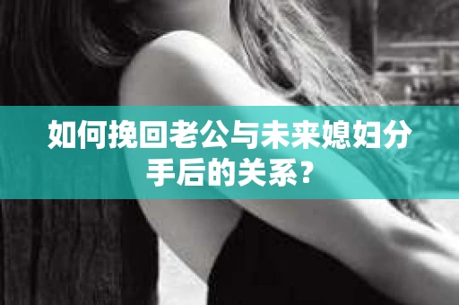 如何挽回老公与未来媳妇分手后的关系？