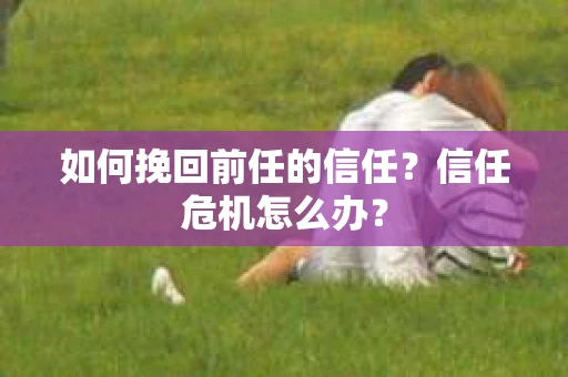 如何挽回前任的信任？信任危机怎么办？