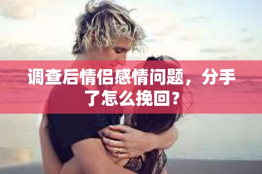 调查后情侣感情问题，分手了怎么挽回？