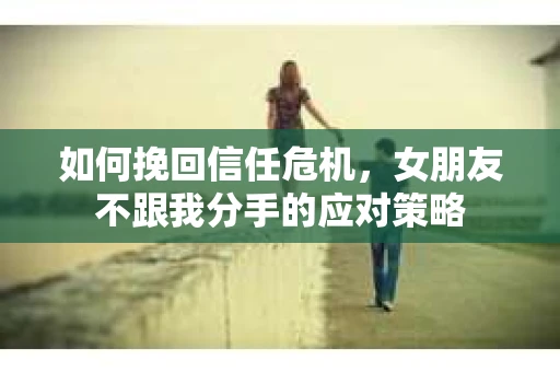 如何挽回信任危机，女朋友不跟我分手的应对策略